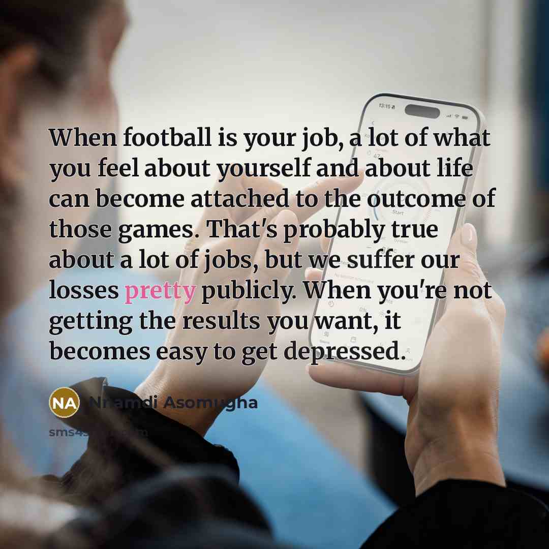 “When football is your job, a lot of what you feel about yourself and about life can become attached to the outcome of those games. That's probably true about a lot of jobs, but we suffer our losses pretty publicly. When you're not getting the results you want, it becomes easy to get depressed.” quote by Nnamdi Asomugha