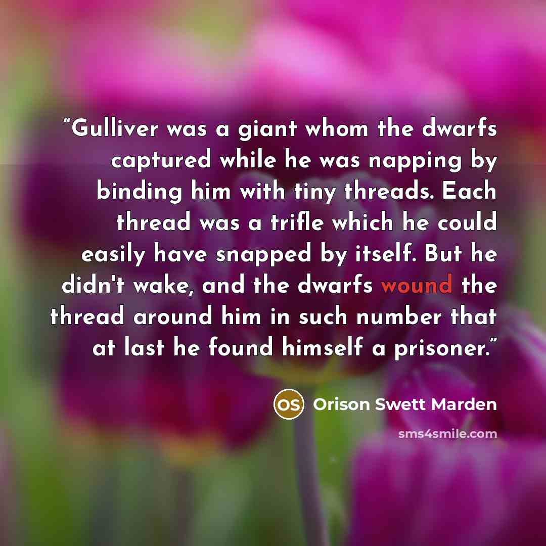 “Gulliver was a giant whom the dwarfs captured while he was napping by binding him with tiny threads. Each thread was a trifle which he could easily have snapped by itself. But he didn't wake, and the dwarfs wound the thread around him in such number that at last he found himself a prisoner.” quote by Orison Swett Marden