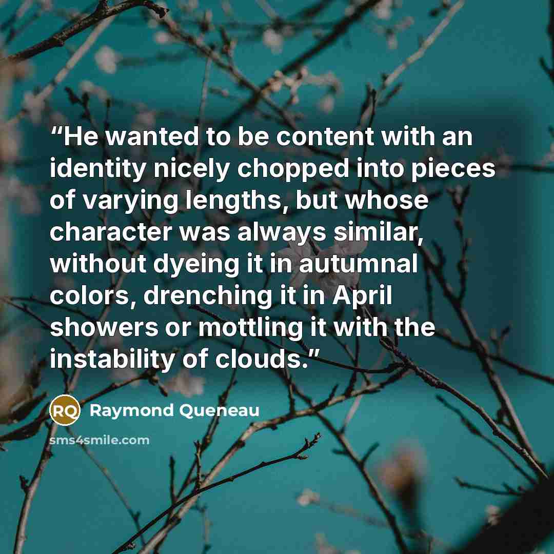 “He wanted to be content with an identity nicely chopped into pieces of varying lengths, but whose character was always similar, without dyeing it in autumnal colors, drenching it in April showers or mottling it with the instability of clouds.” quote by Raymond Queneau