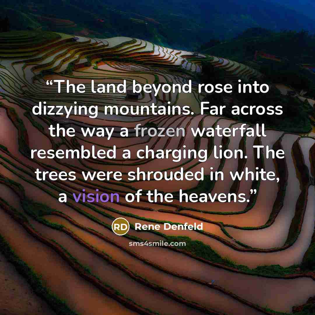 “The land beyond rose into dizzying mountains. Far across the way a frozen waterfall resembled a charging lion. The trees were shrouded in white, a vision of the heavens.” quote by Rene Denfeld