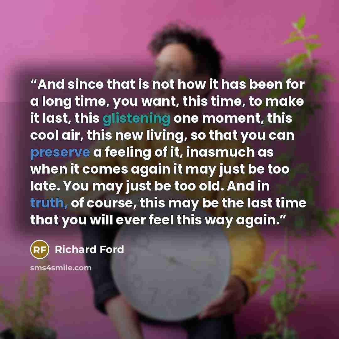 “And since that is not how it has been for a long time, you want, this time, to make it last, this glistening one moment, this cool air, this new living, so that you can preserve a feeling of it, inasmuch as when it comes again it may just be too late. You may just be too old. And in truth, of…” quote by Richard Ford