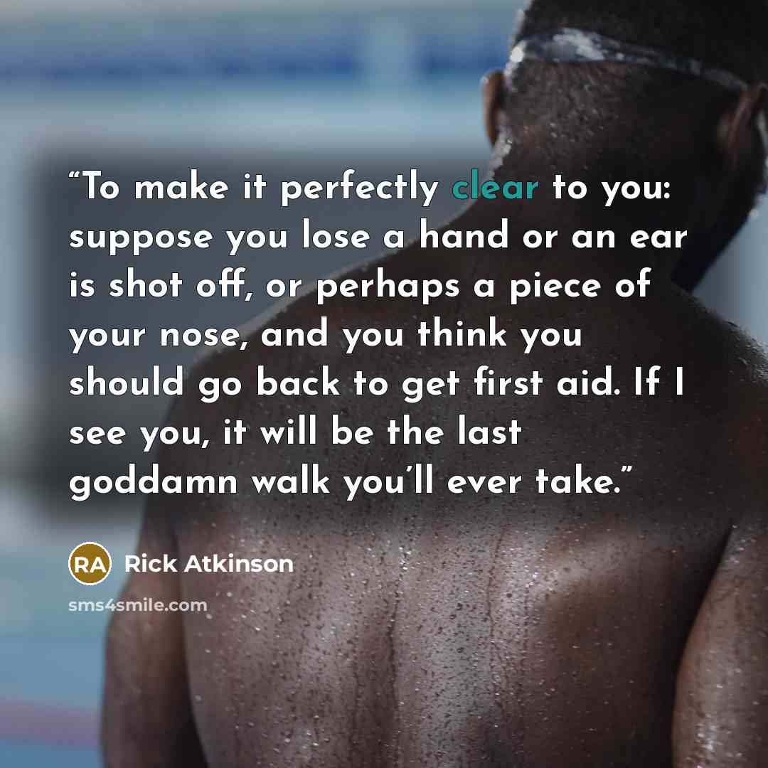 “To make it perfectly clear to you: suppose you lose a hand or an ear is shot off, or perhaps a piece of your nose, and you think you should go back to get first aid. If I see you, it will be the last goddamn walk you’ll ever take.” quote by Rick Atkinson
