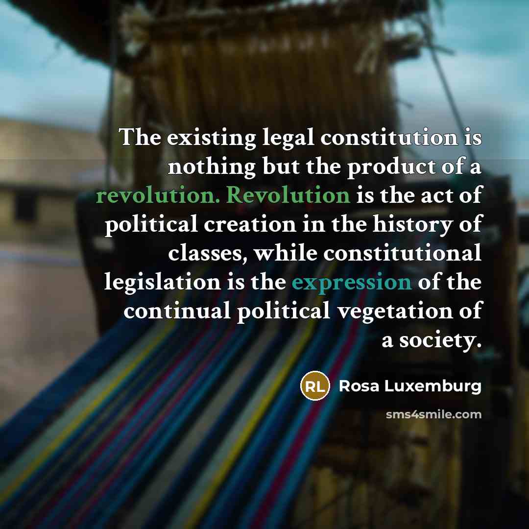 “The existing legal constitution is nothing but the product of a revolution. Revolution is the act of political creation in the history of classes, while constitutional legislation is the expression of the continual political vegetation of a society.” quote by Rosa Luxemburg