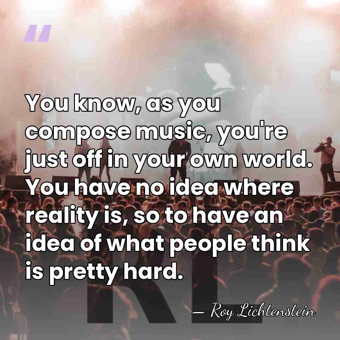 You know, as you compose music, you're just off in your own&hellip; - Roy Lichtenstein