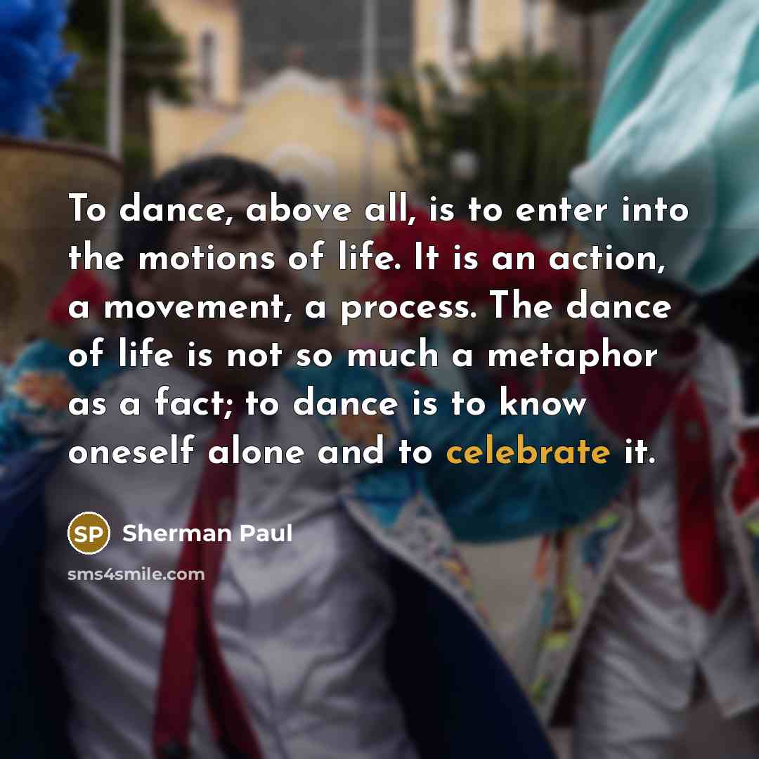 “To dance, above all, is to enter into the motions of life. It is an action, a movement, a process. The dance of life is not so much a metaphor as a fact; to dance is to know oneself alone and to celebrate it.” quote by Sherman Paul