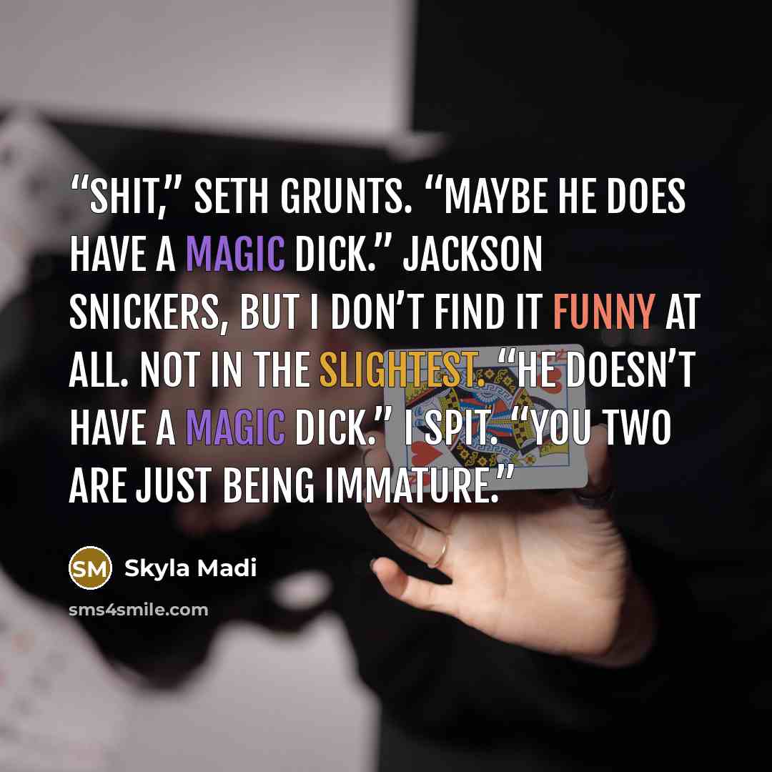 “Shit,” Seth grunts. “Maybe he does have a magic dick.” Jackson snickers, but I don’t find it funny at all. Not in the slightest. “He doesn’t have a magic dick.” I spit. “You two are just being immature.” quote by Skyla Madi