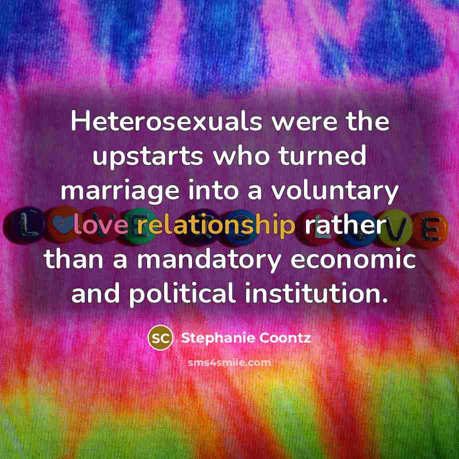 “Heterosexuals were the upstarts who turned marriage into a voluntary love relationship rather than a mandatory economic and political institution.” quote by Stephanie Coontz