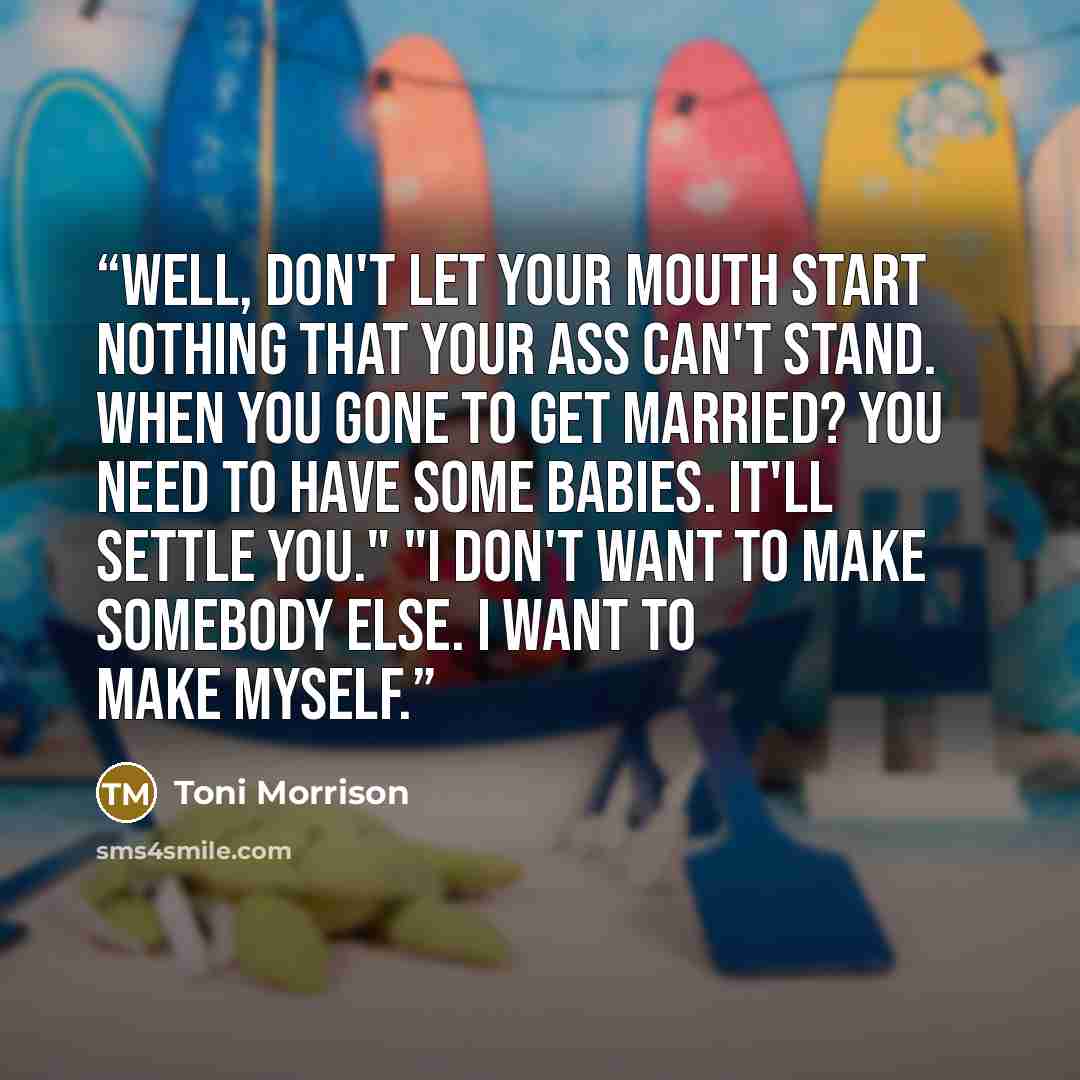 “Well, don't let your mouth start nothing that your ass can't stand. When you gone to get married? You need to have some babies. It'll settle you." "I don't want to make somebody else. I want to make myself.” quote by Toni Morrison