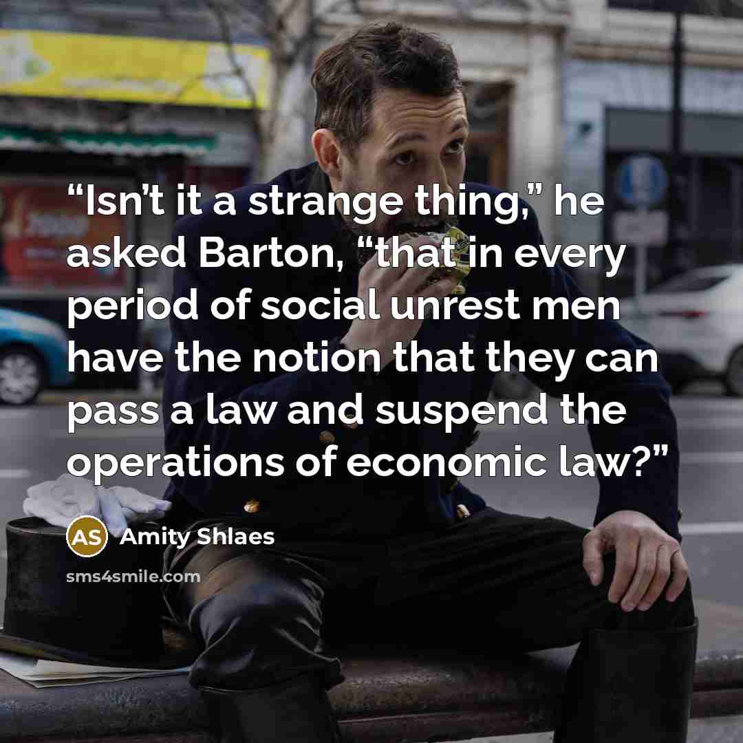“Isn’t it a strange thing,” he asked Barton, “that in every period of social unrest men have the notion that they can pass a law and suspend the operations of economic law?” quote by Amity Shlaes