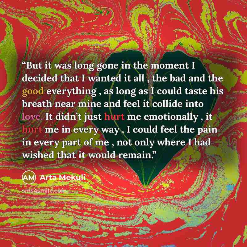 “But it was long gone in the moment I decided that I wanted it all , the bad and the good everything , as long as I could taste his breath near mine and feel it collide into love. It didn’t just hurt me emotionally , it hurt me in every way , I could feel the pain in every part of me , not only…” quote by Arta Mekuli