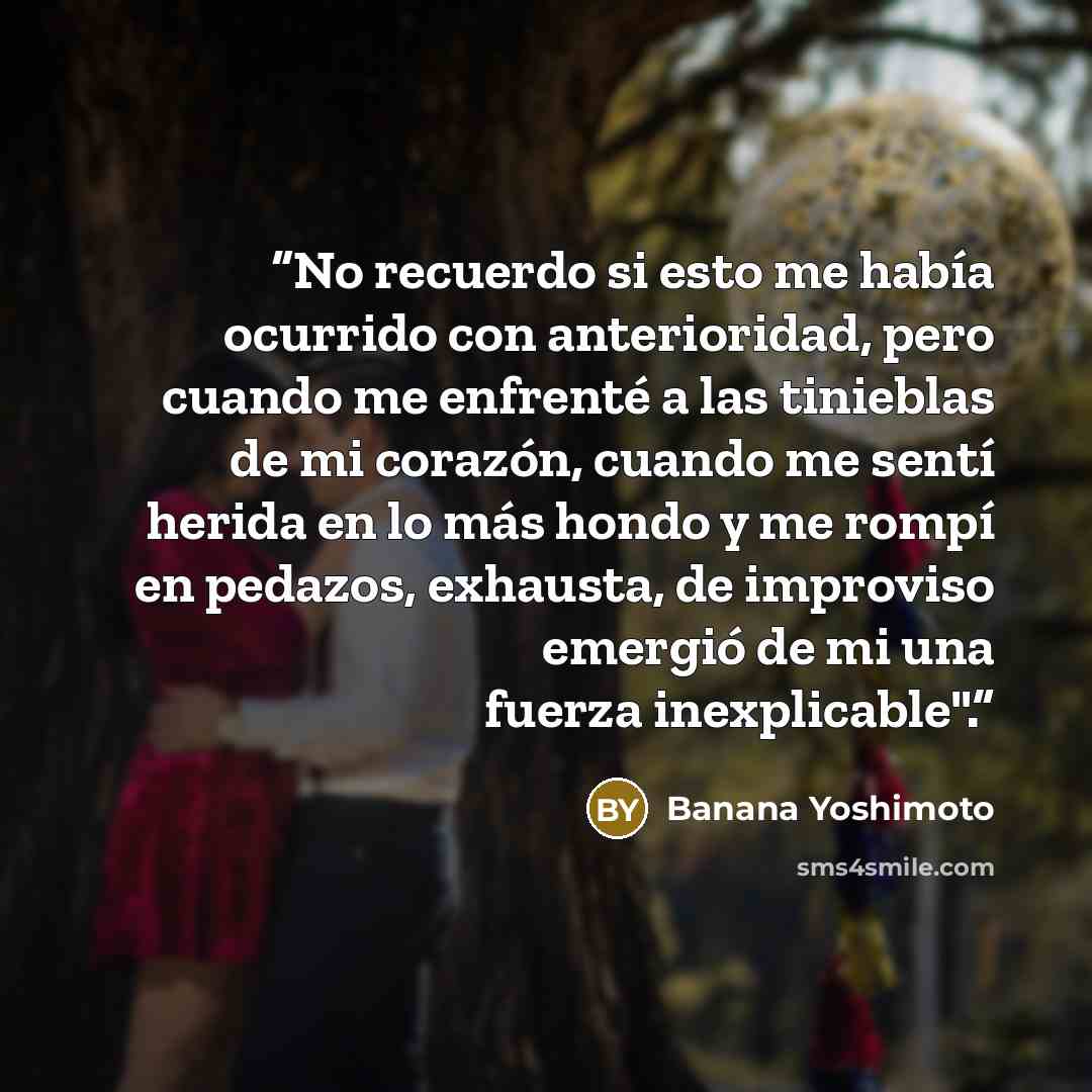 “No recuerdo si esto me había ocurrido con anterioridad, pero cuando me enfrenté a las tinieblas de mi corazón, cuando me sentí herida en lo más hondo y me rompí en pedazos, exhausta, de improviso emergió de mi una fuerza inexplicable".” quote by Banana Yoshimoto