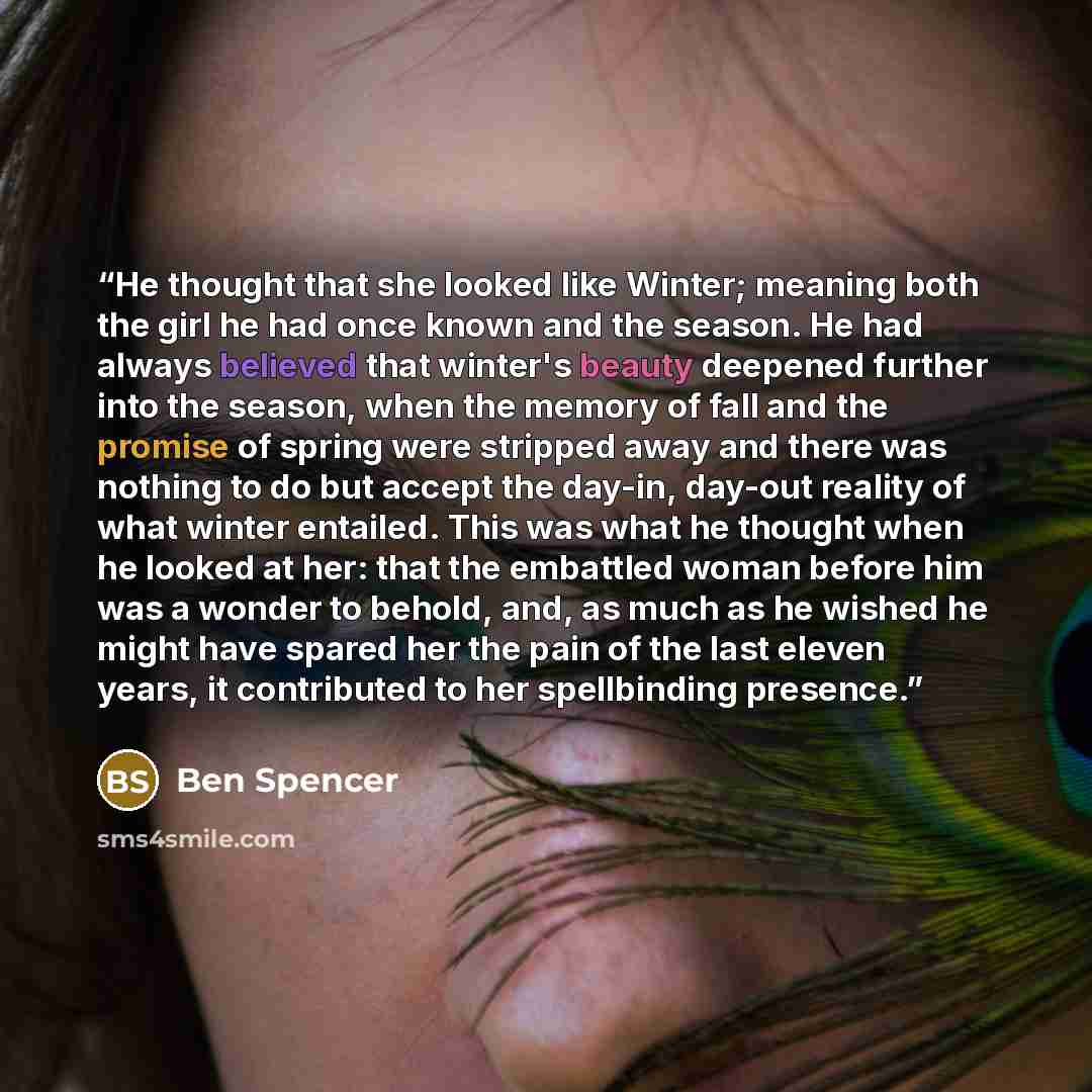 “He thought that she looked like Winter; meaning both the girl he had once known and the season. He had always believed that winter's beauty deepened further into the season, when the memory of fall and the promise of spring were stripped away and there was nothing to do but accept the day-in…” quote by Ben Spencer