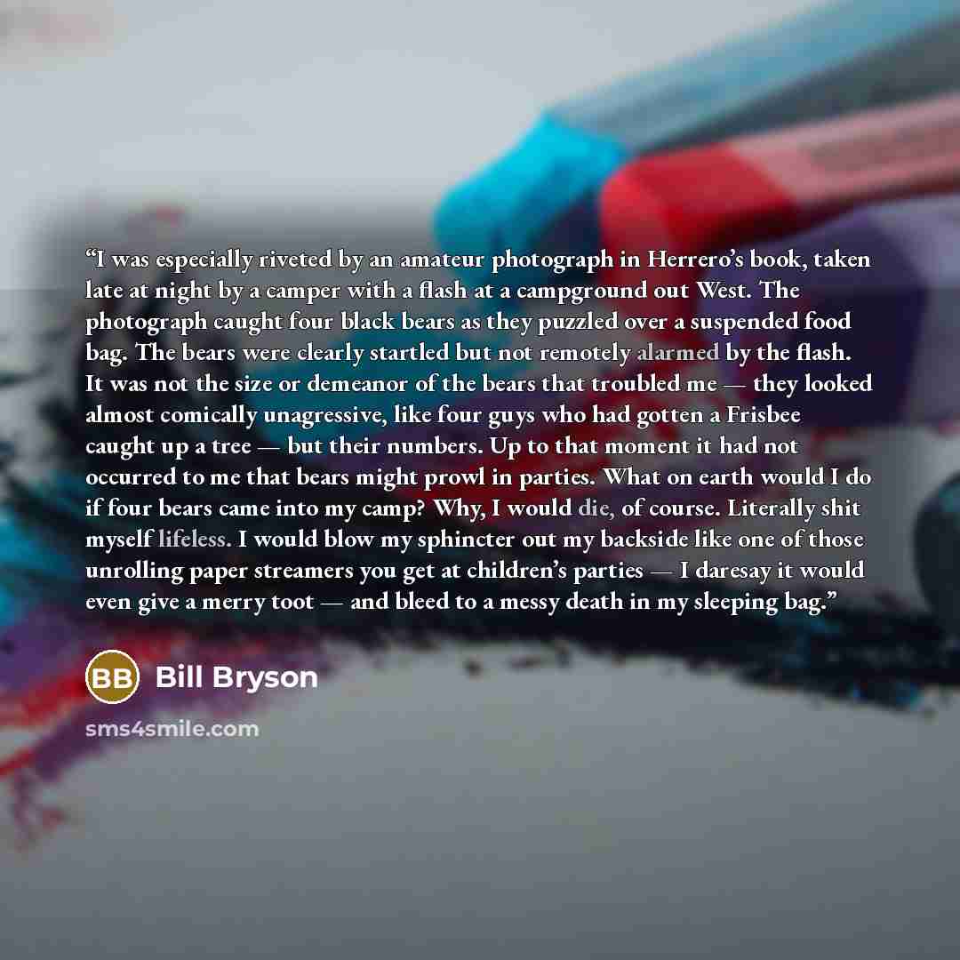 “I was especially riveted by an amateur photograph in Herrero’s book, taken late at night by a camper with a flash at a campground out West. The photograph caught four black bears as they puzzled over a suspended food bag. The bears were clearly startled but not remotely alarmed by the flash. It…” quote by Bill Bryson