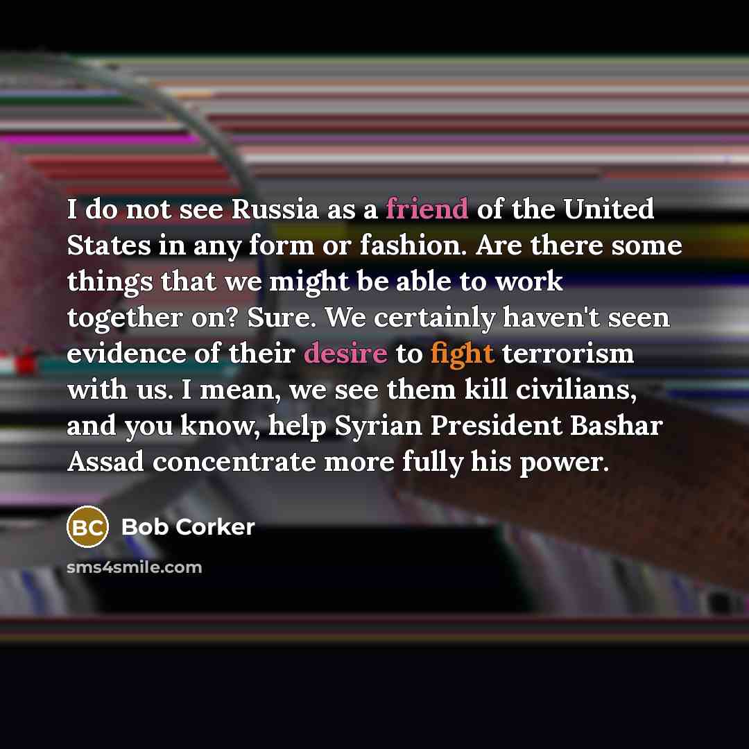 “I do not see Russia as a friend of the United States in any form or fashion. Are there some things that we might be able to work together on? Sure. We certainly haven't seen evidence of their desire to fight terrorism with us. I mean, we see them kill civilians, and you know, help Syrian President…” quote by Bob Corker