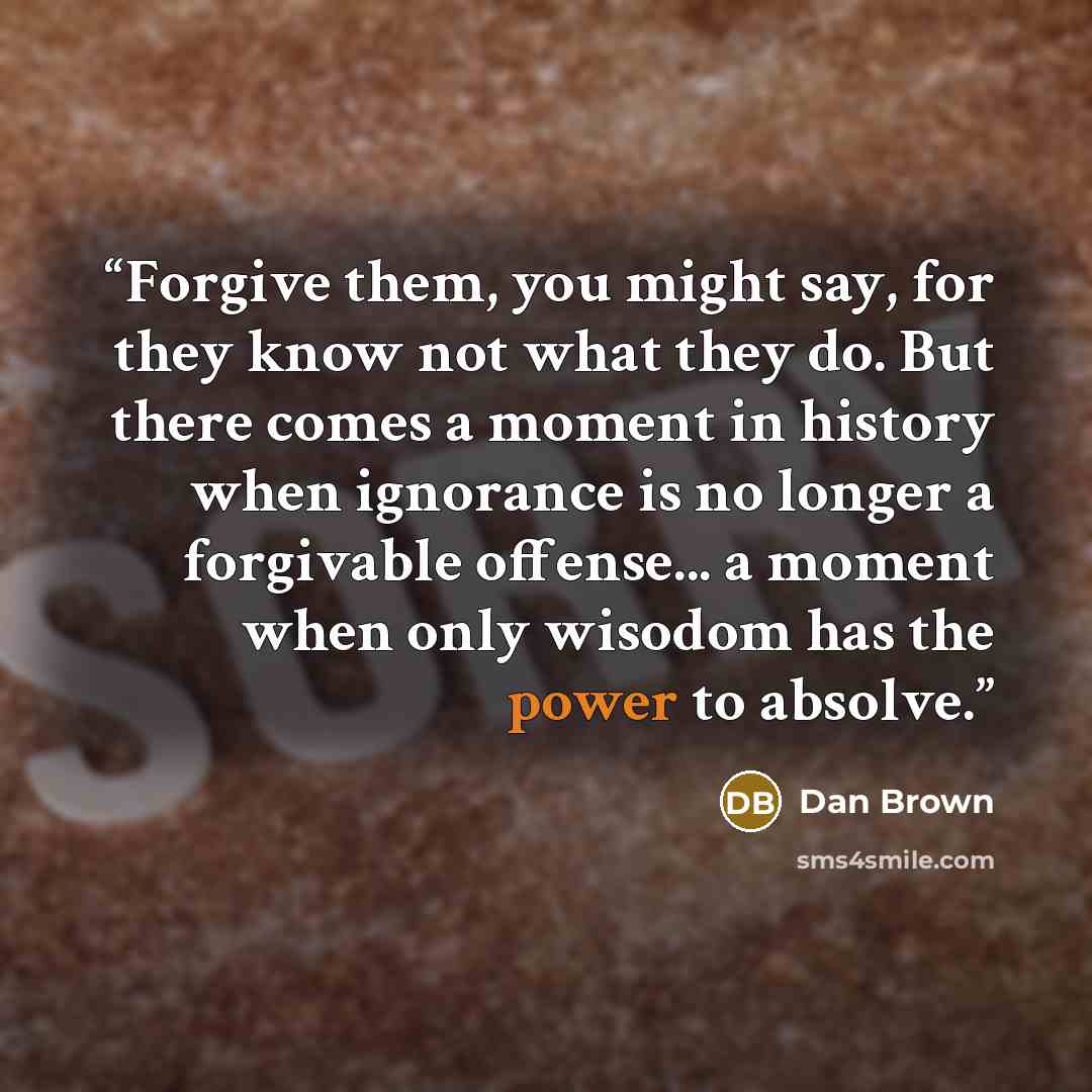 “Forgive them, you might say, for they know not what they do. But there comes a moment in history when ignorance is no longer a forgivable offense... a moment when only wisodom has the power to absolve.” quote by Dan Brown