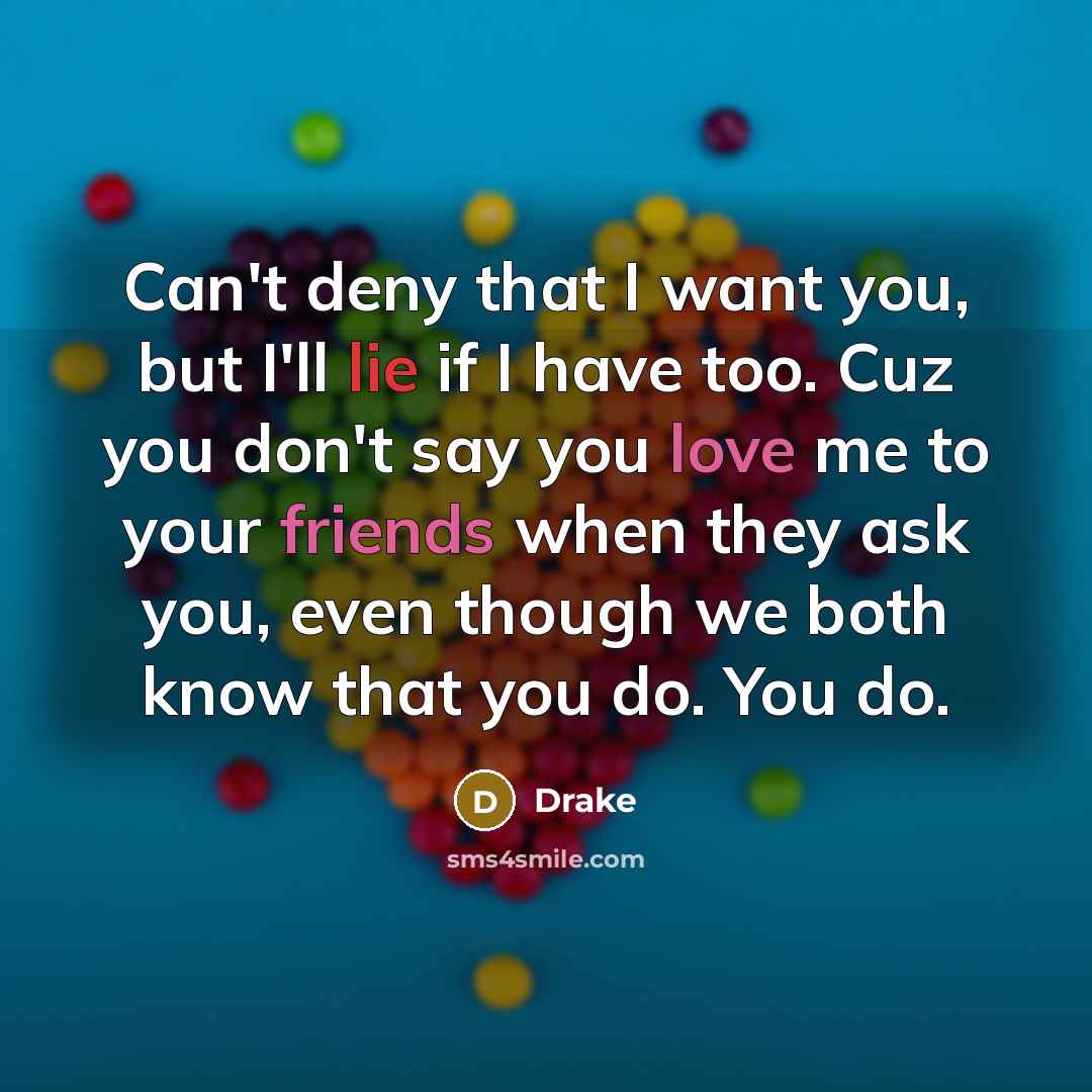 “Can't deny that I want you, but I'll lie if I have too. Cuz you don't say you love me to your friends when they ask you, even though we both know that you do. You do.” quote by Drake