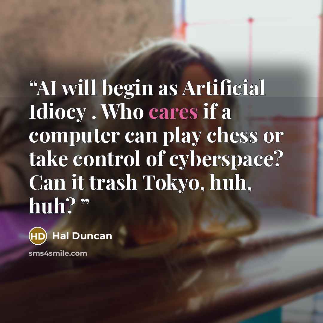 “AI will begin as Artificial Idiocy . Who cares if a computer can play chess or take control of cyberspace? Can it trash Tokyo, huh, huh?” quote by Hal Duncan