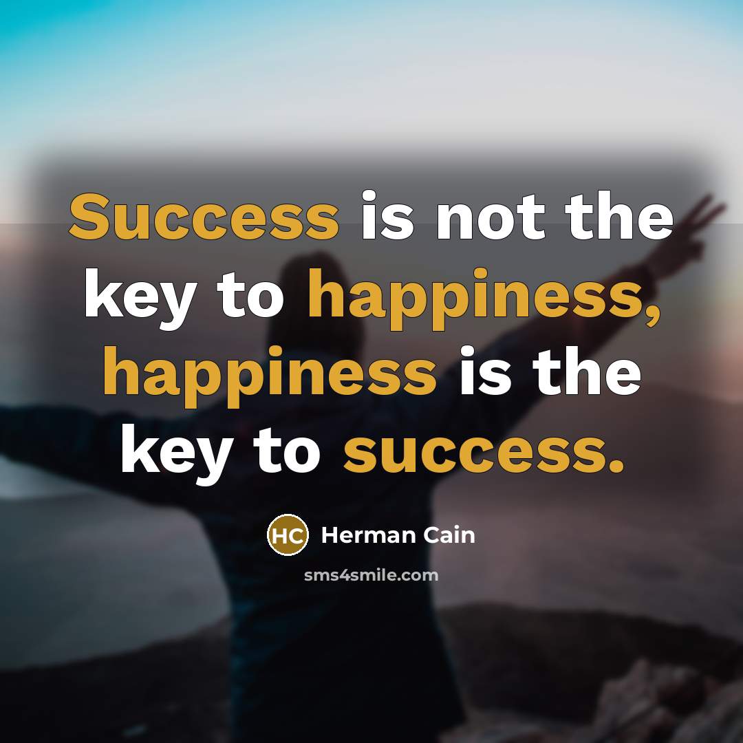 “Success is not the key to happiness, happiness is the…” quote by Herman Cain