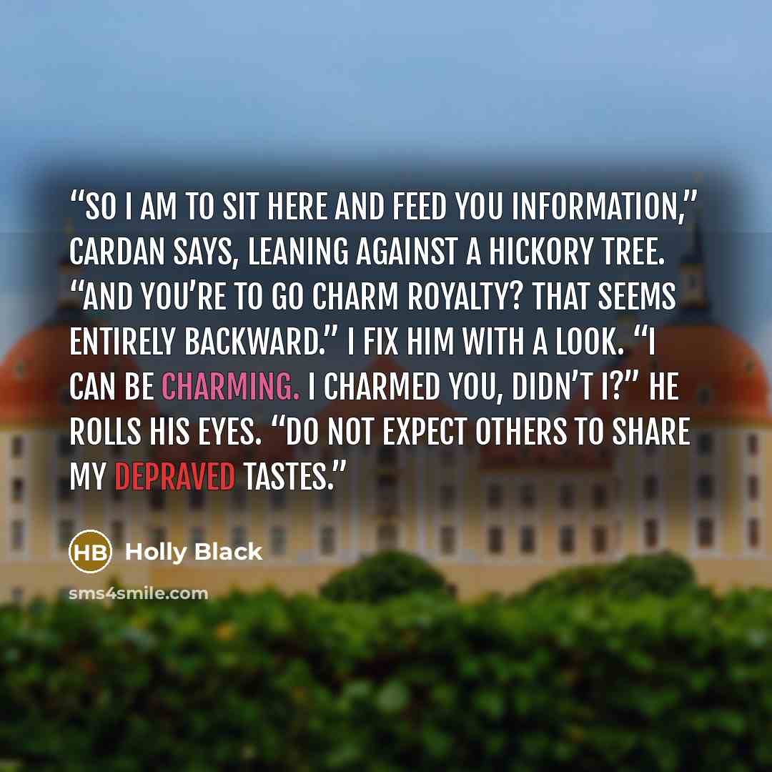 “So I am to sit here and feed you information,” Cardan says, leaning against a hickory tree. “And you’re to go charm royalty? That seems entirely backward.” I fix him with a look. “I can be charming. I charmed you, didn’t I?” He rolls his eyes. “Do not expect others to share my depraved tastes.” quote by Holly Black