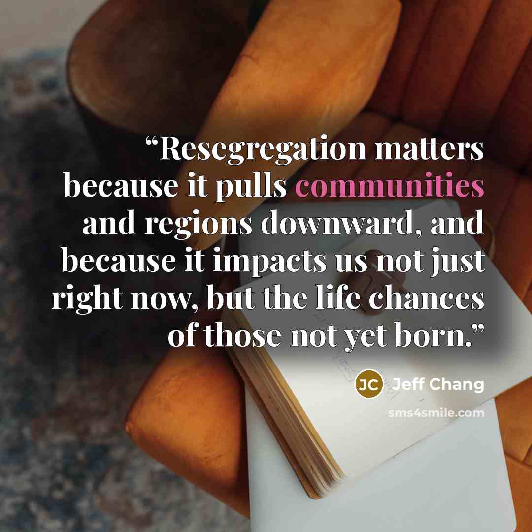 “Resegregation matters because it pulls communities and regions downward, and because it impacts us not just right now, but the life chances of those not yet born.” quote by Jeff Chang
