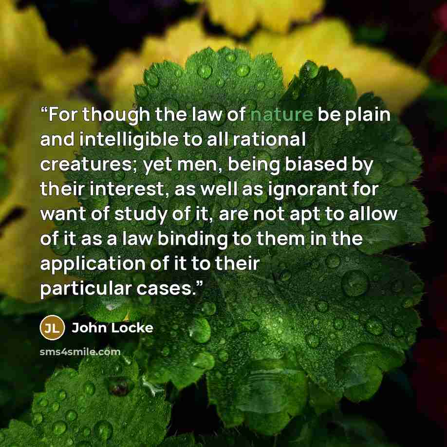 “For though the law of nature be plain and intelligible to all rational creatures; yet men, being biased by their interest, as well as ignorant for want of study of it, are not apt to allow of it as a law binding to them in the application of it to their particular cases.” quote by John Locke