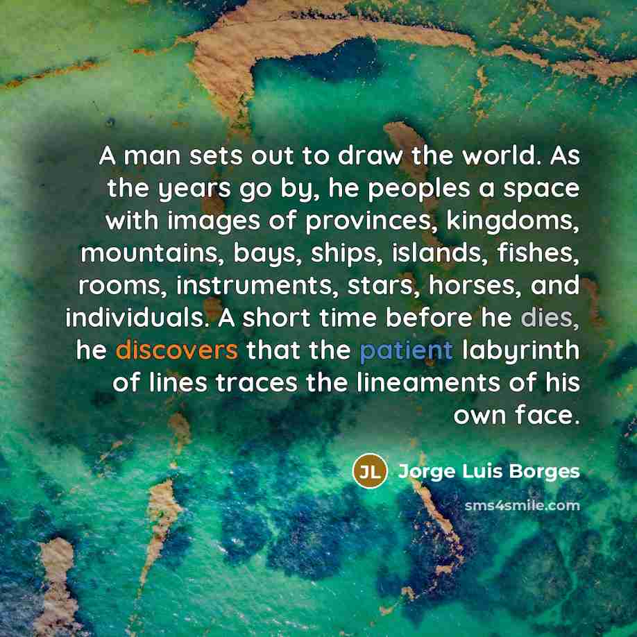 “A man sets out to draw the world. As the years go by, he peoples a space with images of provinces, kingdoms, mountains, bays, ships, islands, fishes, rooms, instruments, stars, horses, and individuals. A short time before he dies, he discovers that the patient labyrinth of lines traces the…” quote by Jorge Luis Borges