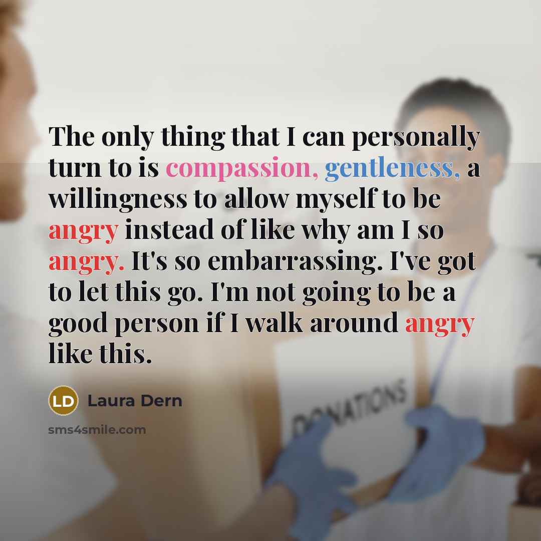 “The only thing that I can personally turn to is compassion, gentleness, a willingness to allow myself to be angry instead of like why am I so angry. It's so embarrassing. I've got to let this go. I'm not going to be a good person if I walk around angry like this.” quote by Laura Dern