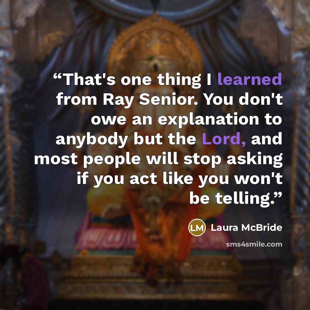 “That's one thing I learned from Ray Senior. You don't owe an explanation to anybody but the Lord, and most people will stop asking if you act like you won't be telling.” quote by Laura McBride
