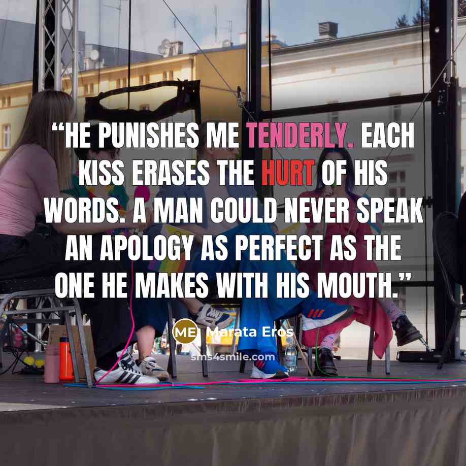 “He punishes me tenderly. Each kiss erases the hurt of his words. A man could never speak an apology as perfect as the one he makes with his mouth.” quote by Marata Eros