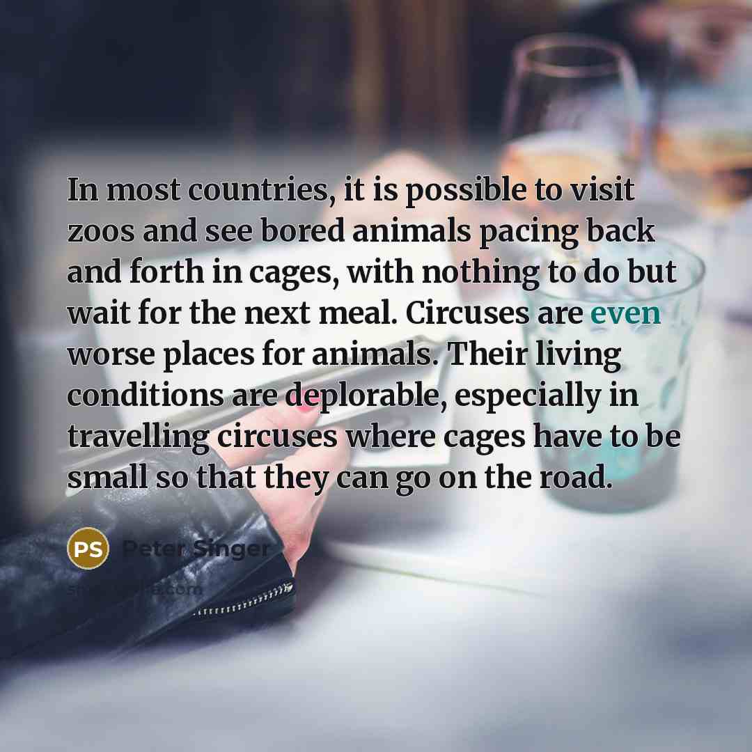“In most countries, it is possible to visit zoos and see bored animals pacing back and forth in cages, with nothing to do but wait for the next meal. Circuses are even worse places for animals. Their living conditions are deplorable, especially in travelling circuses where cages have to be small so…” quote by Peter Singer
