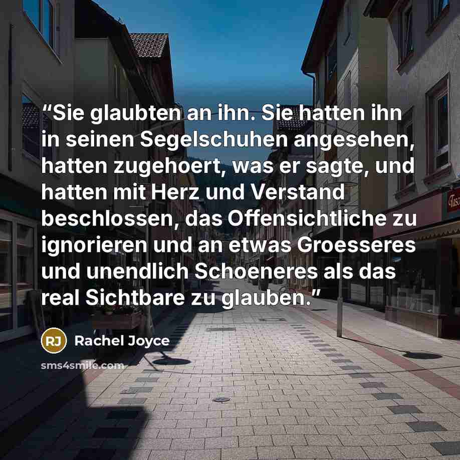 “Sie glaubten an ihn. Sie hatten ihn in seinen Segelschuhen angesehen, hatten zugehoert, was er sagte, und hatten mit Herz und Verstand beschlossen, das Offensichtliche zu ignorieren und an etwas Groesseres und unendlich Schoeneres als das real Sichtbare zu glauben.” quote by Rachel Joyce