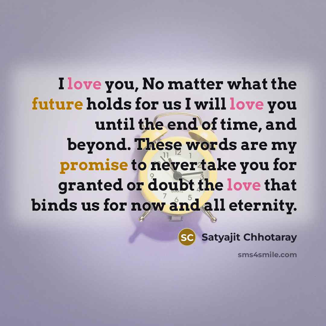 “I love you, No matter what the future holds for us I will love you until the end of time, and beyond. These words are my promise to never take you for granted or doubt the love that binds us for now and all eternity.” quote by Satyajit Chhotaray