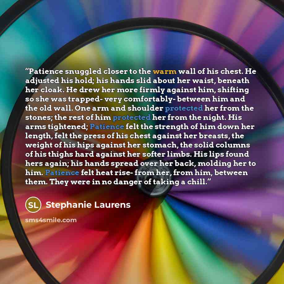 “Patience snuggled closer to the warm wall of his chest. He adjusted his hold; his hands slid about her waist, beneath her cloak. He drew her more firmly against him, shifting so she was trapped- very comfortably- between him and the old wall. One arm and shoulder protected her from the stones; the…” quote by Stephanie Laurens