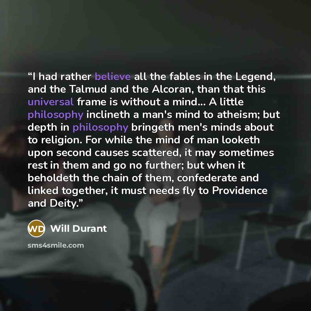“I had rather believe all the fables in the Legend, and the Talmud and the Alcoran, than that this universal frame is without a mind... A little philosophy inclineth a man's mind to atheism; but depth in philosophy bringeth men's minds about to religion. For while the mind of man looketh upon…” quote by Will Durant