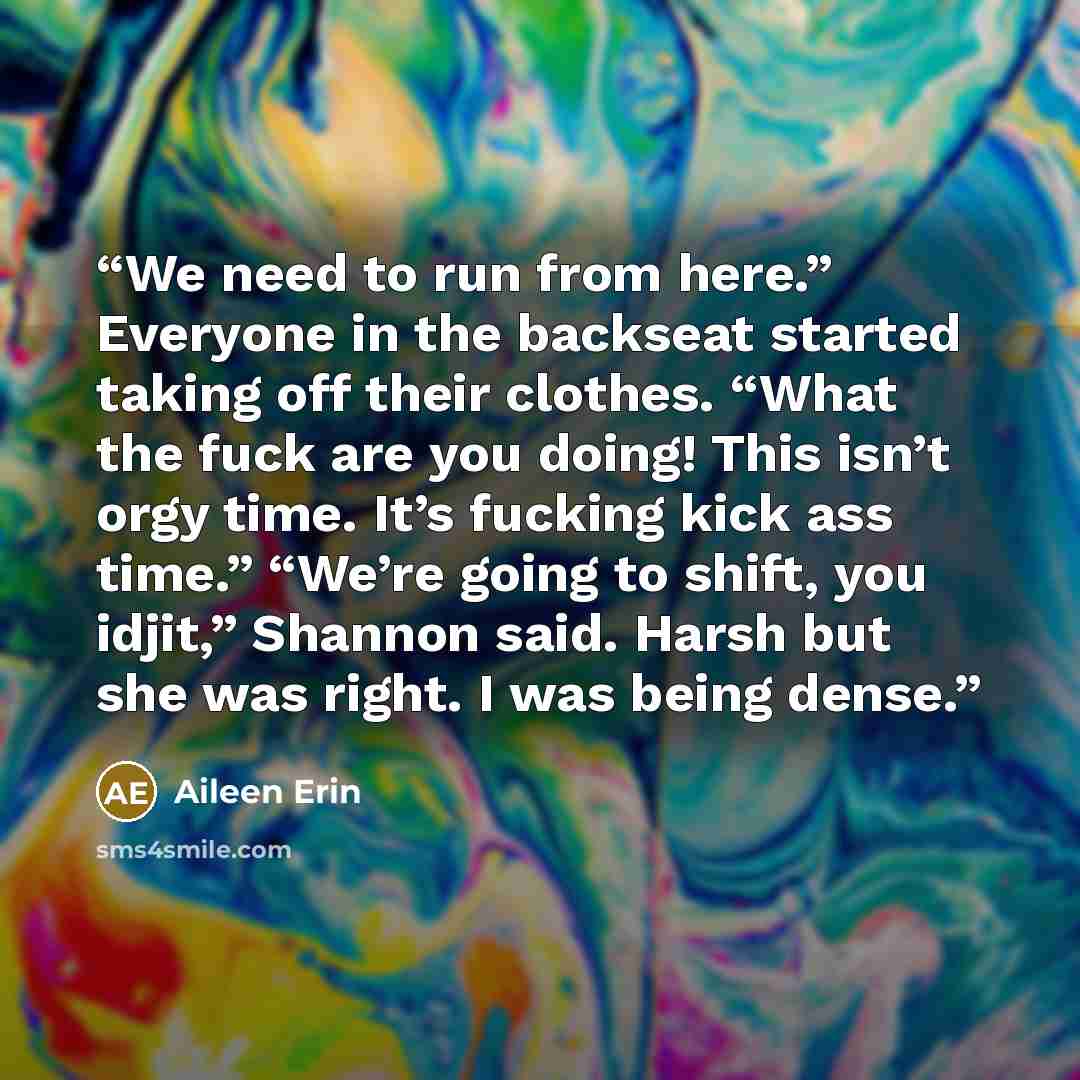 “We need to run from here.” Everyone in the backseat started taking off their clothes. “What the fuck are you doing! This isn’t orgy time. It’s fucking kick ass time.” “We’re going to shift, you idjit,” Shannon said. Harsh but she was right. I was being dense.” quote by Aileen Erin