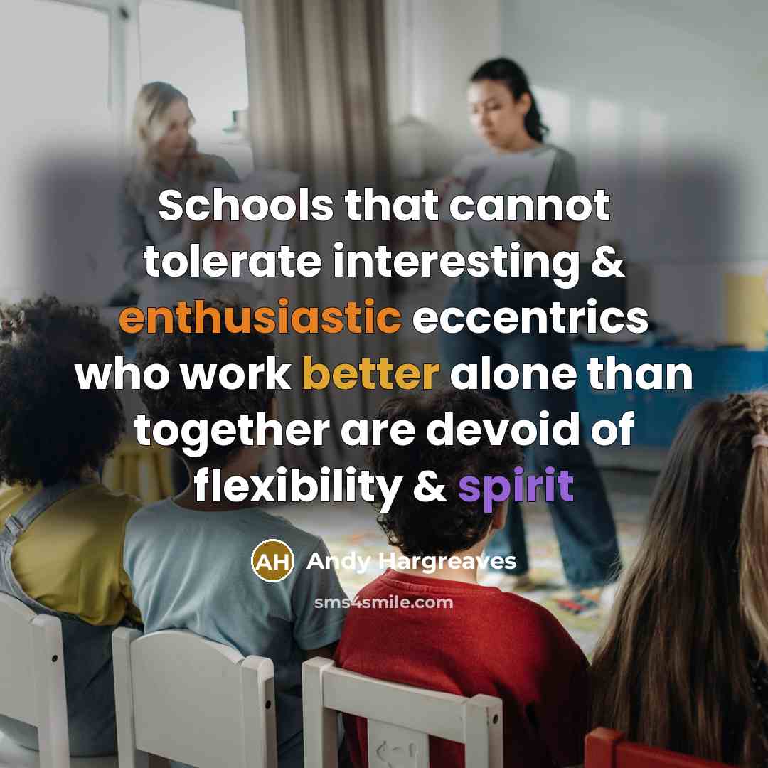 “Schools that cannot tolerate interesting & enthusiastic eccentrics who work better alone than together are devoid of flexibility & spirit” quote by Andy Hargreaves