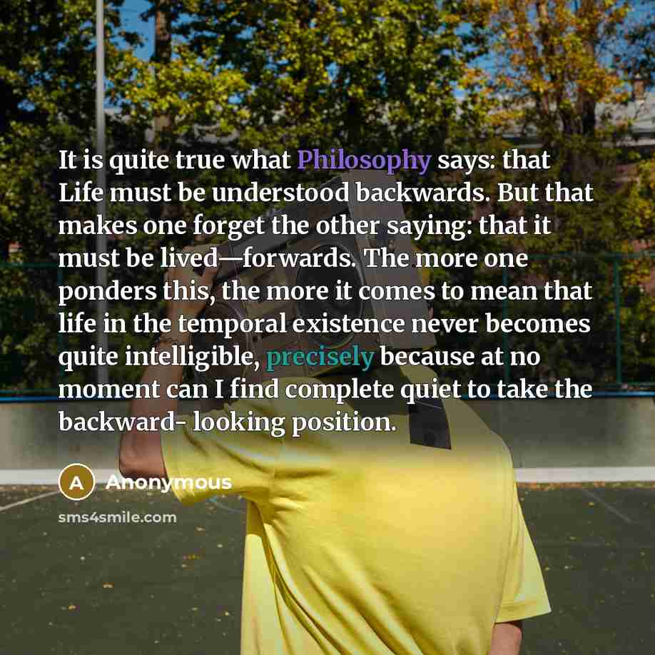 “It is quite true what Philosophy says: that Life must be understood backwards. But that makes one forget the other saying: that it must be lived—forwards. The more one ponders this, the more it comes to mean that life in the temporal existence never becomes quite intelligible, precisely because at…” quote by Anonymous