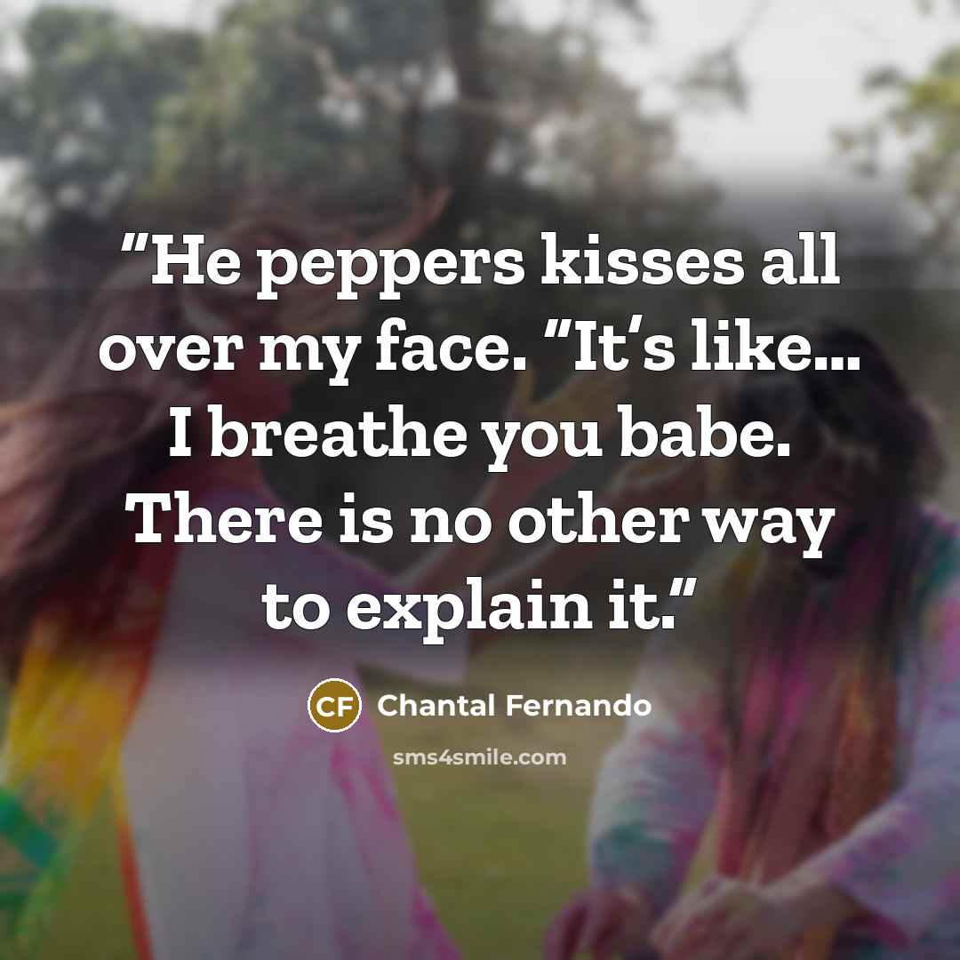 “He peppers kisses all over my face. “It’s like… I breathe you babe. There is no other way to explain it.” quote by Chantal Fernando