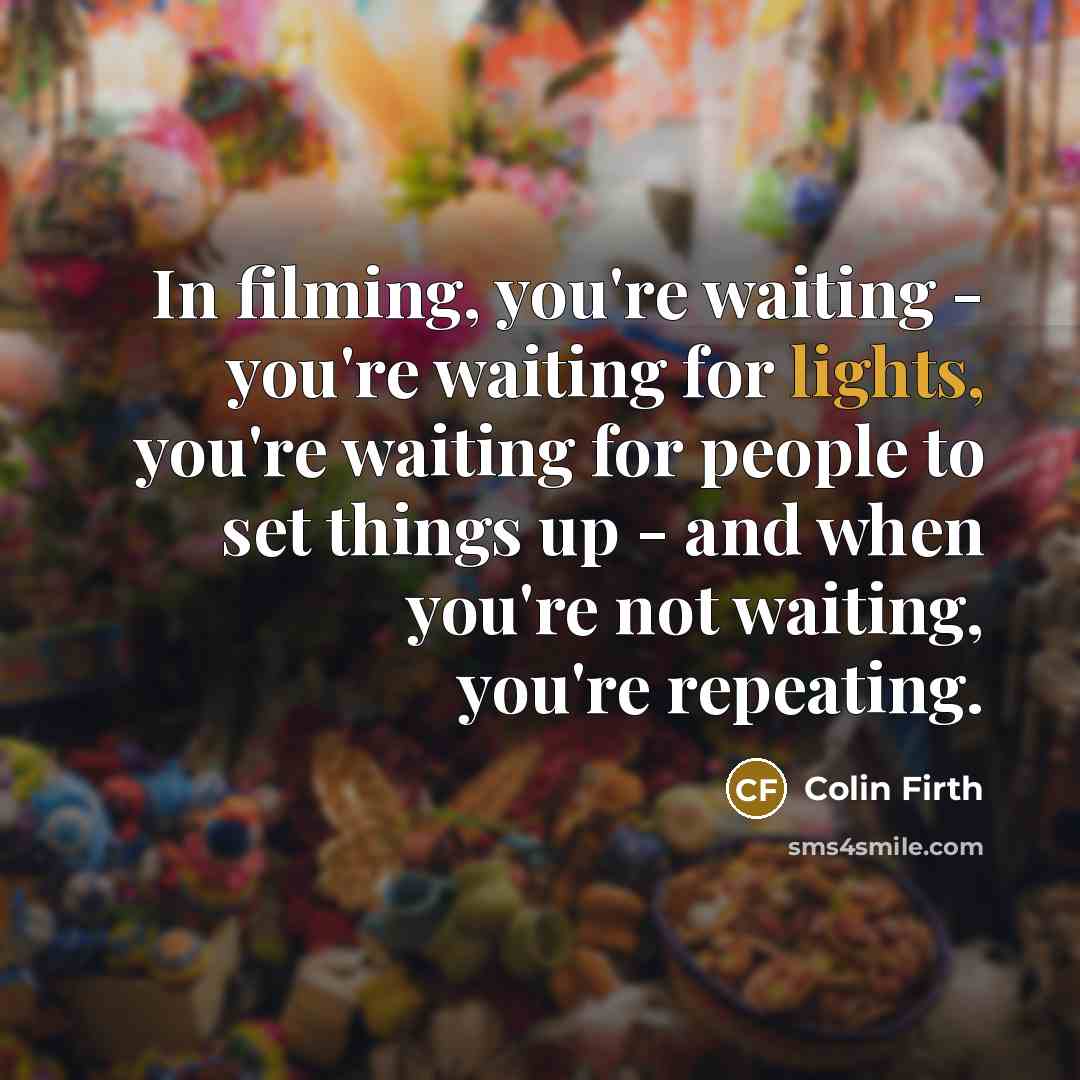 “In filming, you're waiting - you're waiting for lights, you're waiting for people to set things up - and when you're not waiting, you're repeating.” quote by Colin Firth