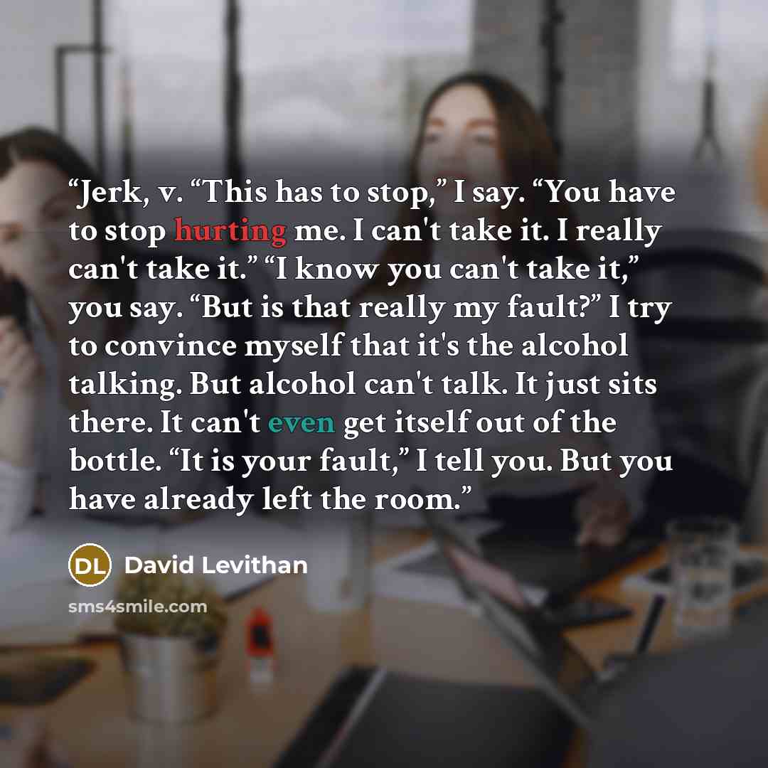 “Jerk, v. “This has to stop,” I say. “You have to stop hurting me. I can't take it. I really can't take it.” “I know you can't take it,” you say. “But is that really my fault?” I try to convince myself that it's the alcohol talking. But alcohol can't talk. It just sits there. It can't even get…” quote by David Levithan
