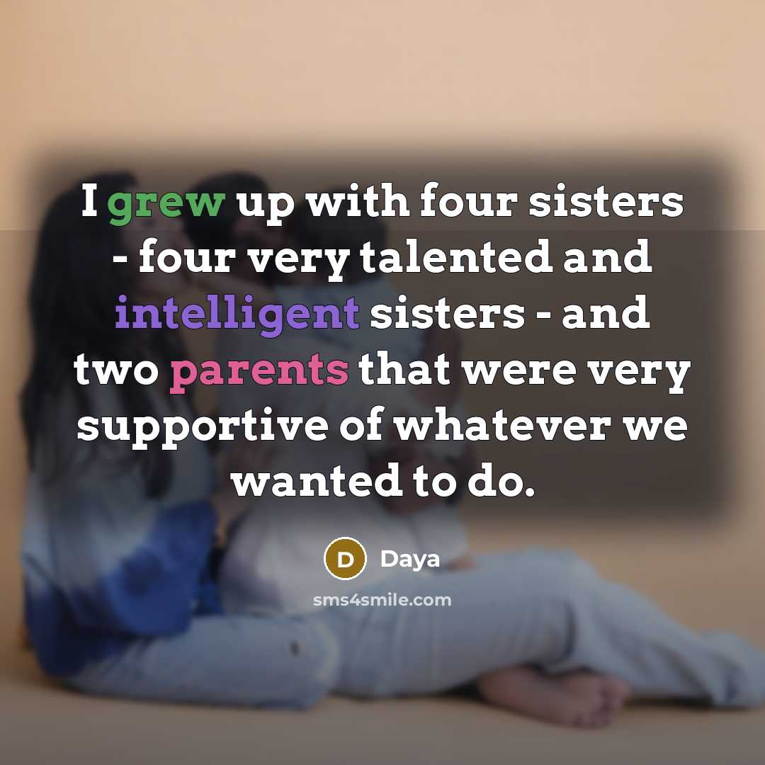 “I grew up with four sisters - four very talented and intelligent sisters - and two parents that were very supportive of whatever we wanted to do.” quote by Daya