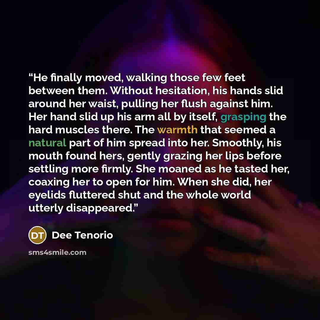 “He finally moved, walking those few feet between them. Without hesitation, his hands slid around her waist, pulling her flush against him. Her hand slid up his arm all by itself, grasping the hard muscles there. The warmth that seemed a natural part of him spread into her. Smoothly, his mouth…” quote by Dee Tenorio