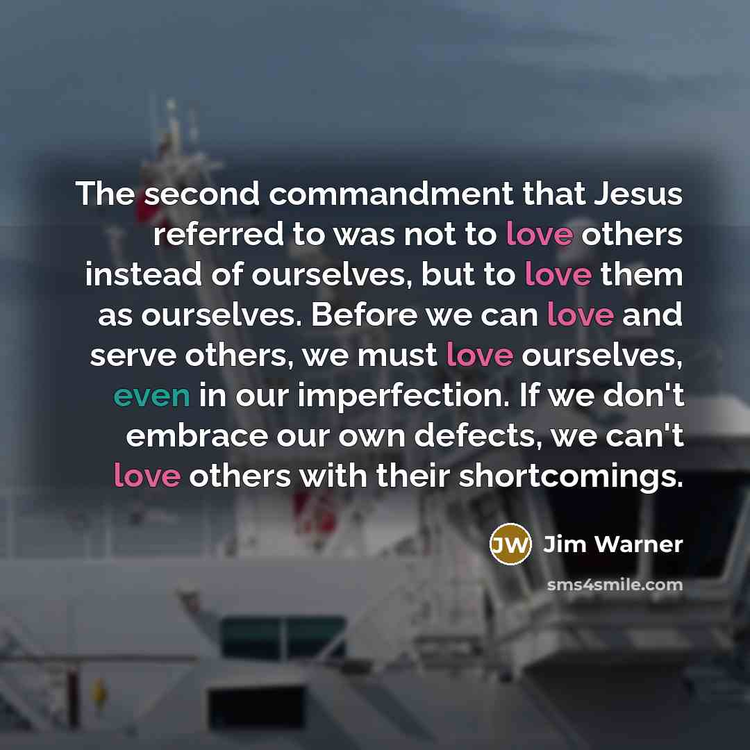 “The second commandment that Jesus referred to was not to love others instead of ourselves, but to love them as ourselves. Before we can love and serve others, we must love ourselves, even in our imperfection. If we don't embrace our own defects, we can't love others with their shortcomings.” quote by Jim Warner
