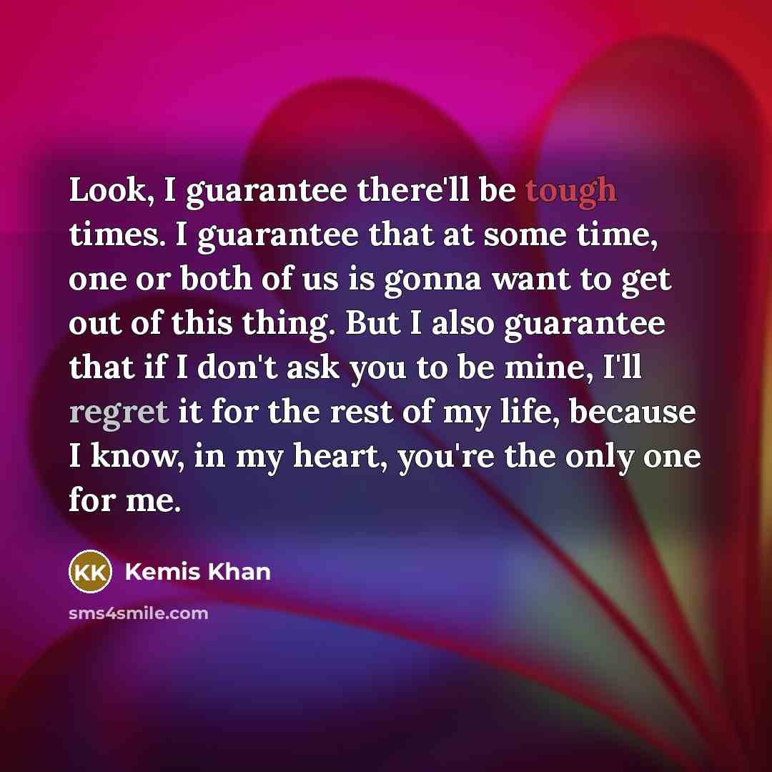 “Look, I guarantee there'll be tough times. I guarantee that at some time, one or both of us is gonna want to get out of this thing. But I also guarantee that if I don't ask you to be mine, I'll regret it for the rest of my life, because I know, in my heart, you're the only one for me.” quote by Kemis Khan
