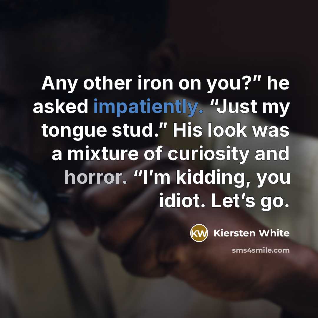 “Any other iron on you?” he asked impatiently. “Just my tongue stud.” His look was a mixture of curiosity and horror. “I’m kidding, you idiot. Let’s go.” quote by Kiersten White