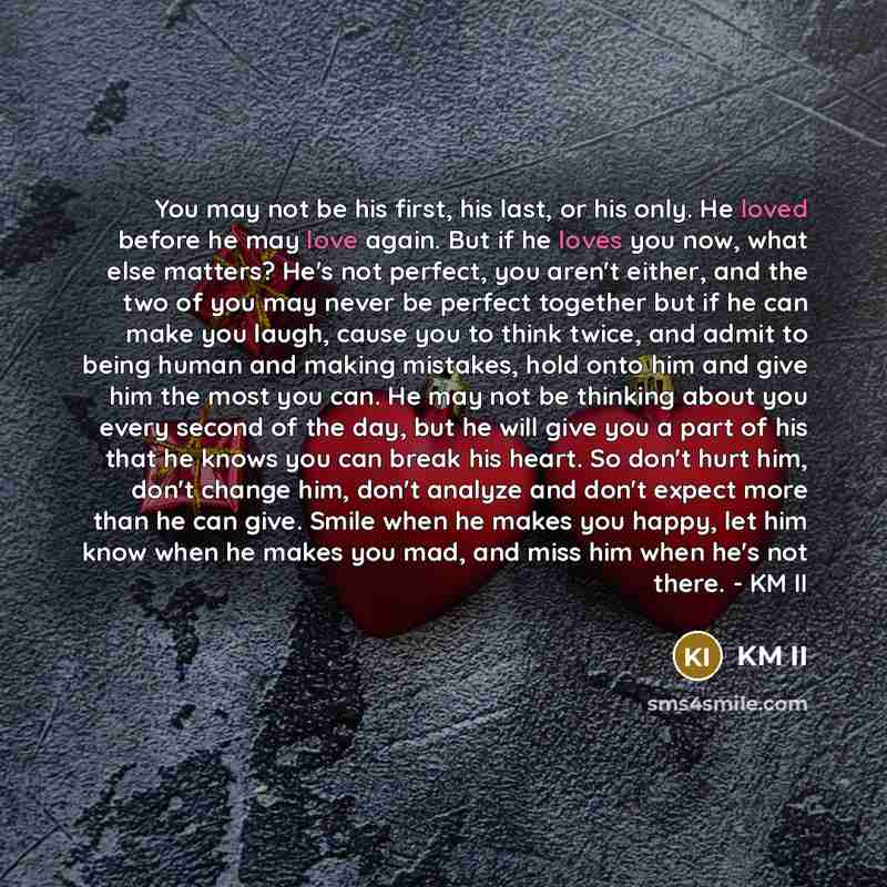 “You may not be his first, his last, or his only. He loved before he may love again. But if he loves you now, what else matters? He's not perfect, you aren't either, and the two of you may never be perfect together but if he can make you laugh, cause you to think twice, and admit to being human and…” quote by KM II