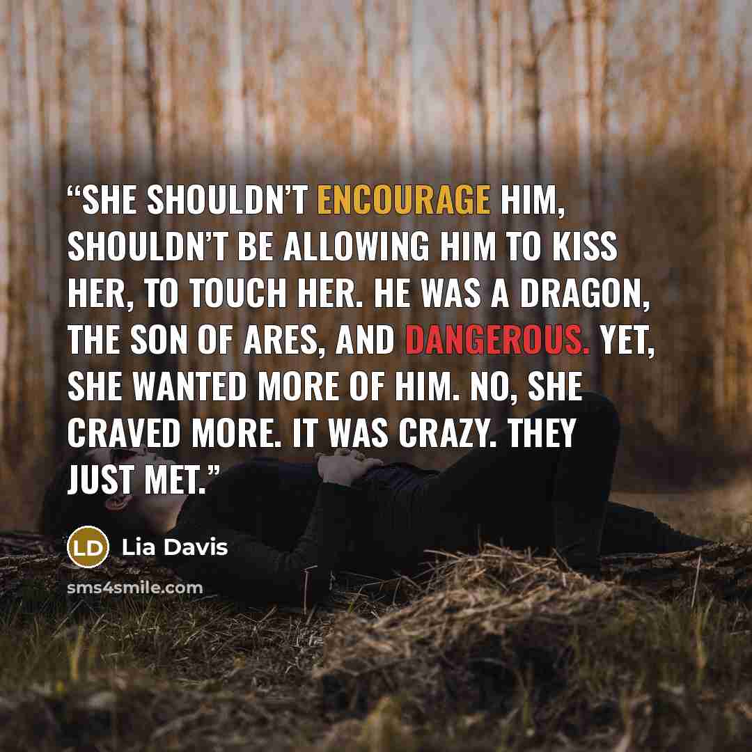 “She shouldn’t encourage him, shouldn’t be allowing him to kiss her, to touch her. He was a dragon, the son of Ares, and dangerous. Yet, she wanted more of him. No, she craved more. It was crazy. They just met.” quote by Lia Davis