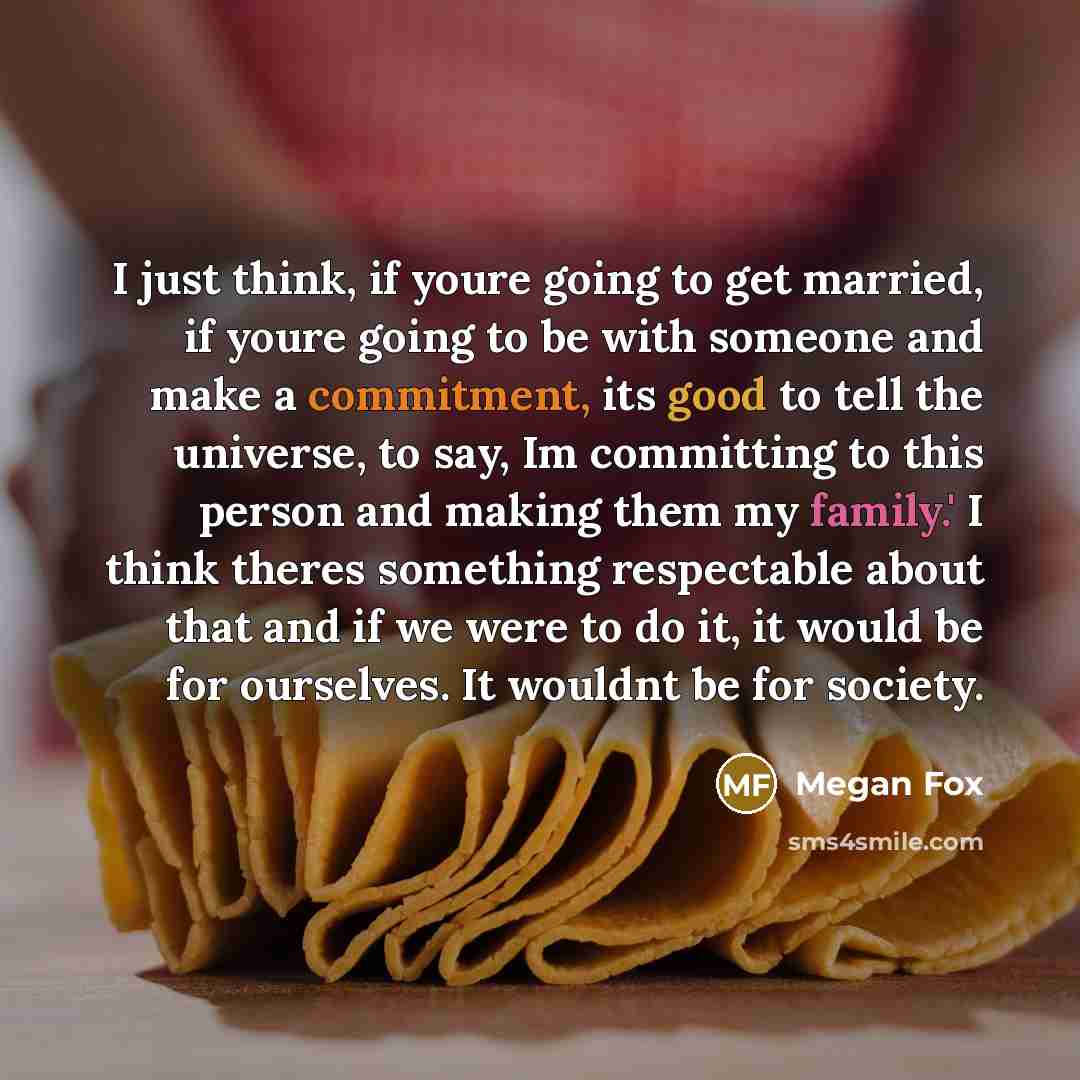 “I just think, if youre going to get married, if youre going to be with someone and make a commitment, its good to tell the universe, to say, Im committing to this person and making them my family.' I think theres something respectable about that and if we were to do it, it would be for ourselves…” quote by Megan Fox