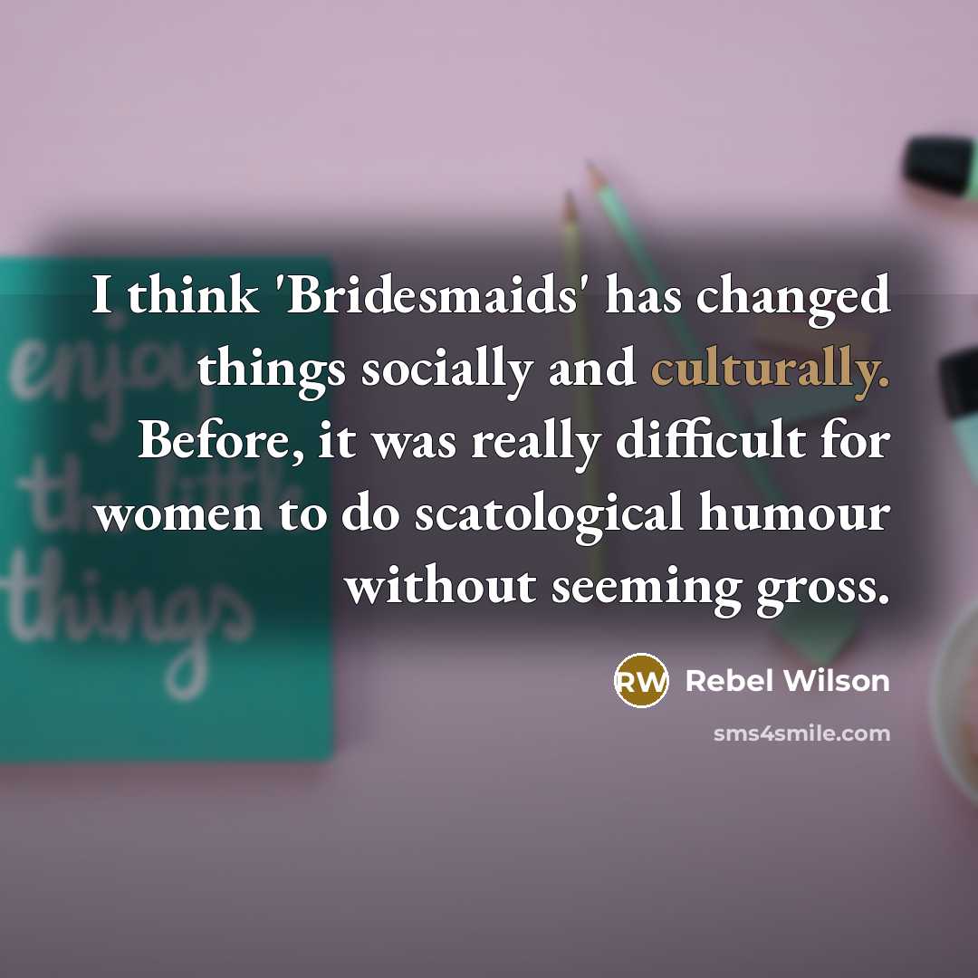 “I think 'Bridesmaids' has changed things socially and culturally. Before, it was really difficult for women to do scatological humour without seeming gross.” quote by Rebel Wilson