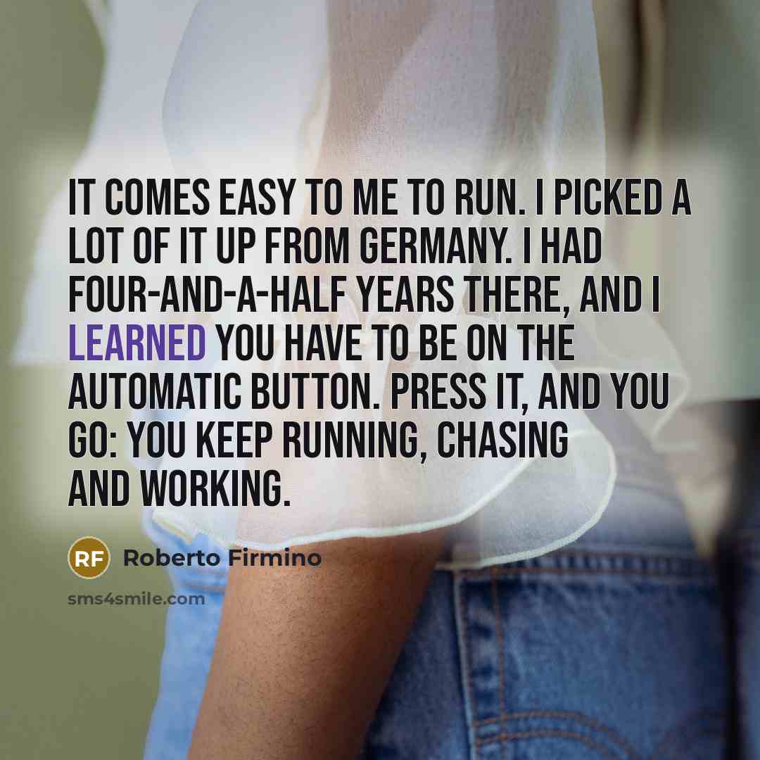 “It comes easy to me to run. I picked a lot of it up from Germany. I had four-and-a-half years there, and I learned you have to be on the automatic button. Press it, and you go: you keep running, chasing and working.” quote by Roberto Firmino